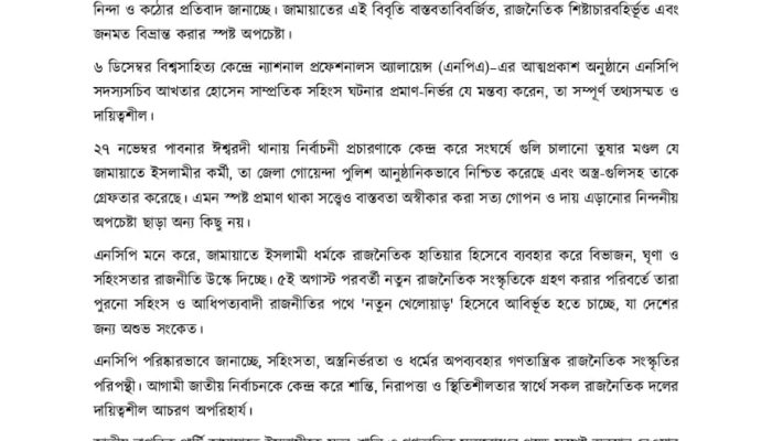 জাতীয় নাগরিক পার্টি (এনসিপি) সদস্যসচিব আখতার হোসেনকে উদ্দেশ্য করে ৭ ডিসেম্বর বাংলাদেশ জামায়াতে ইসলামী যে অসত্য, মনগড়া ও বিভ্রান্তিকর বিবৃতি দিয়েছে, এনসিপি তা প্রত্যাখ্যান করছে এবং এর বিরুদ্ধে তীব্র নিন্দা ও কঠোর প্রতিবাদ জানাচ্ছে। জামায়াতের এই বিবৃতি বাস্তবতাবিবর্জিত, রাজনৈতিক শিষ্টাচারবহির্ভূত এবং জনমত বিভ্রান্ত করার স্পষ্ট অপচেষ্টা। ৬ ডিসেম্বর বিশ্বসাহিত্য কেন্দ্রে ন্যাশনাল প্রফেশনালস অ্যালায়েন্স (এনপিএ)–এর আত্মপ্রকাশ অনুষ্ঠানে এনসিপি সদস্যসচিব আখতার হোসেন সাম্প্রতিক সহিংস ঘটনার প্রমাণ-নির্ভর যে মন্তব্য করেন, তা সম্পূর্ণ তথ্যসম্মত ও দায়িত্বশীল। ২৭ নভেম্বর পাবনার ঈশ্বরদী থানায় নির্বাচনী প্রচারণাকে কেন্দ্র করে সংঘর্ষে গুলি চালানো তুষার মণ্ডল যে জামায়াতে ইসলামীর কর্মী, তা জেলা গোয়েন্দা পুলিশ আনুষ্ঠানিকভাবে নিশ্চিত করেছে এবং অস্ত্র-গুলিসহ তাকে গ্রেফতার করেছে। এমন স্পষ্ট প্রমাণ থাকা সত্ত্বেও বাস্তবতা অস্বীকার করা সত্য গোপন ও দায় এড়ানোর নিন্দনীয় অপচেষ্টা ছাড়া অন্য কিছু নয়। এনসিপি মনে করে, জামায়াতে ইসলামী ধর্মকে রাজনৈতিক হাতিয়ার হিসেবে ব্যবহার করে বিভাজন, ঘৃণা ও সহিংসতার রাজনীতি উস্কে দিচ্ছে। ৫ই অগাস্ট পরবর্তী নতুন রাজনৈতিক সংস্কৃতিকে গ্রহণ করার পরিবর্তে তারা পুরনো সহিংস ও আধিপত্যবাদী রাজনীতির পথে 'নতুন খেলোয়াড়' হিসেবে আবির্ভূত হতে চাচ্ছে, যা দেশের জন্য অশুভ সংকেত। এনসিপি পরিষ্কারভাবে জানাচ্ছে, সহিংসতা, অস্ত্রনির্ভরতা ও ধর্মের অপব্যবহার গণতান্ত্রিক রাজনৈতিক সংস্কৃতির পরিপন্থী। আগামী জাতীয় নির্বাচনকে কেন্দ্র করে শান্তি, নিরাপত্তা ও স্থিতিশীলতার স্বার্থে সকল রাজনৈতিক দলের দায়িত্বশীল আচরণ অপরিহার্য। জাতীয় নাগরিক পার্টি জামায়াতে ইসলামীকে সত্য, শান্তি ও গণতান্ত্রিক মূল্যবোধের পক্ষে সুস্পষ্ট অবস্থান নেওয়ার আহ্বান জানাচ্ছে। বার্তা প্রেরক, মুশফিক উস সালেহীন যুগ্ম সদস্যসচিব ও সম্পাদক, মিডিয়া সেল জাতীয় নাগরিক পার্টি - এনসিপি