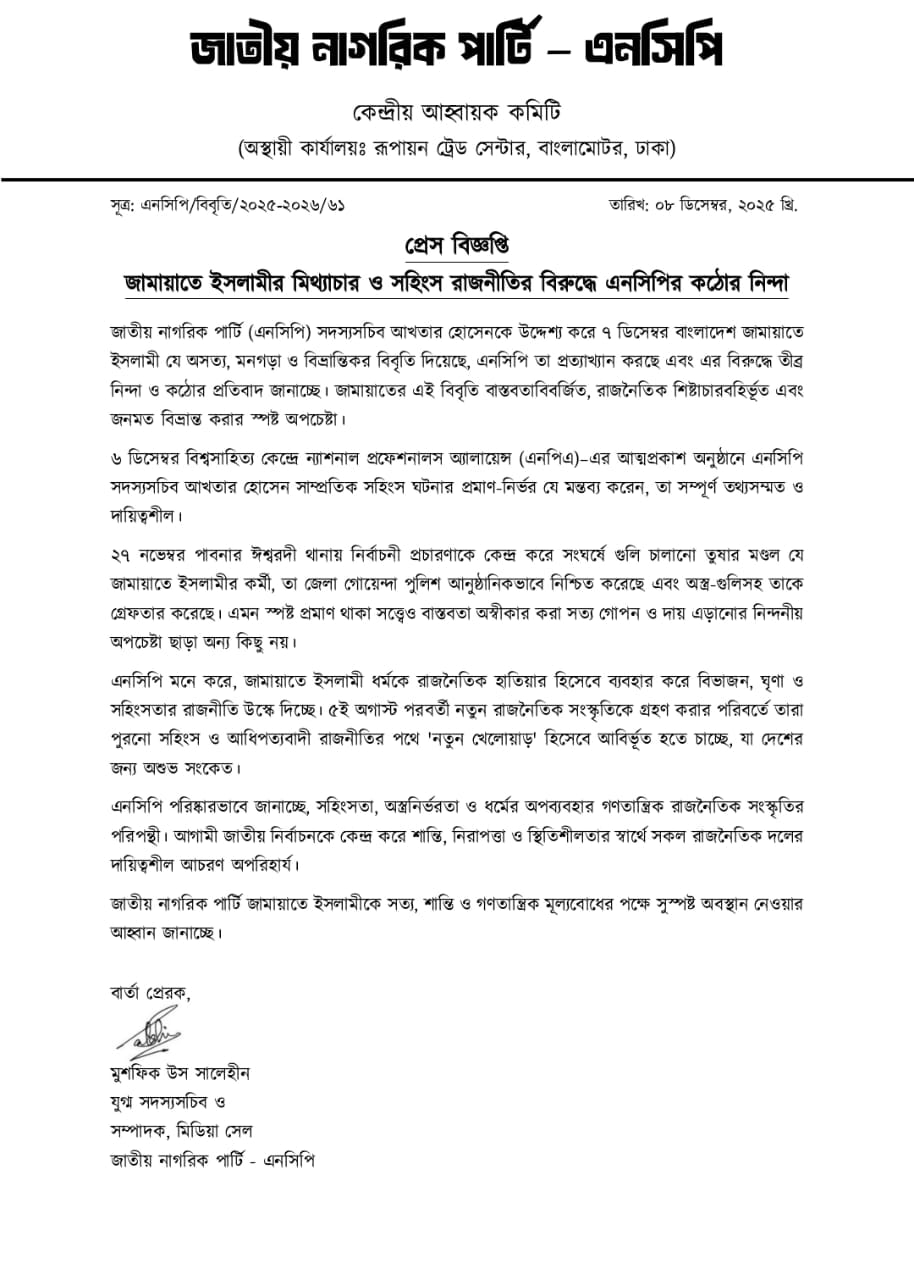জাতীয় নাগরিক পার্টি (এনসিপি) সদস্যসচিব আখতার হোসেনকে উদ্দেশ্য করে ৭ ডিসেম্বর বাংলাদেশ জামায়াতে ইসলামী যে অসত্য, মনগড়া ও বিভ্রান্তিকর বিবৃতি দিয়েছে, এনসিপি তা প্রত্যাখ্যান করছে এবং এর বিরুদ্ধে তীব্র নিন্দা ও কঠোর প্রতিবাদ জানাচ্ছে। জামায়াতের এই বিবৃতি বাস্তবতাবিবর্জিত, রাজনৈতিক শিষ্টাচারবহির্ভূত এবং জনমত বিভ্রান্ত করার স্পষ্ট অপচেষ্টা। ৬ ডিসেম্বর বিশ্বসাহিত্য কেন্দ্রে ন্যাশনাল প্রফেশনালস অ্যালায়েন্স (এনপিএ)–এর আত্মপ্রকাশ অনুষ্ঠানে এনসিপি সদস্যসচিব আখতার হোসেন সাম্প্রতিক সহিংস ঘটনার প্রমাণ-নির্ভর যে মন্তব্য করেন, তা সম্পূর্ণ তথ্যসম্মত ও দায়িত্বশীল। ২৭ নভেম্বর পাবনার ঈশ্বরদী থানায় নির্বাচনী প্রচারণাকে কেন্দ্র করে সংঘর্ষে গুলি চালানো তুষার মণ্ডল যে জামায়াতে ইসলামীর কর্মী, তা জেলা গোয়েন্দা পুলিশ আনুষ্ঠানিকভাবে নিশ্চিত করেছে এবং অস্ত্র-গুলিসহ তাকে গ্রেফতার করেছে। এমন স্পষ্ট প্রমাণ থাকা সত্ত্বেও বাস্তবতা অস্বীকার করা সত্য গোপন ও দায় এড়ানোর নিন্দনীয় অপচেষ্টা ছাড়া অন্য কিছু নয়। এনসিপি মনে করে, জামায়াতে ইসলামী ধর্মকে রাজনৈতিক হাতিয়ার হিসেবে ব্যবহার করে বিভাজন, ঘৃণা ও সহিংসতার রাজনীতি উস্কে দিচ্ছে। ৫ই অগাস্ট পরবর্তী নতুন রাজনৈতিক সংস্কৃতিকে গ্রহণ করার পরিবর্তে তারা পুরনো সহিংস ও আধিপত্যবাদী রাজনীতির পথে 'নতুন খেলোয়াড়' হিসেবে আবির্ভূত হতে চাচ্ছে, যা দেশের জন্য অশুভ সংকেত। এনসিপি পরিষ্কারভাবে জানাচ্ছে, সহিংসতা, অস্ত্রনির্ভরতা ও ধর্মের অপব্যবহার গণতান্ত্রিক রাজনৈতিক সংস্কৃতির পরিপন্থী। আগামী জাতীয় নির্বাচনকে কেন্দ্র করে শান্তি, নিরাপত্তা ও স্থিতিশীলতার স্বার্থে সকল রাজনৈতিক দলের দায়িত্বশীল আচরণ অপরিহার্য। জাতীয় নাগরিক পার্টি জামায়াতে ইসলামীকে সত্য, শান্তি ও গণতান্ত্রিক মূল্যবোধের পক্ষে সুস্পষ্ট অবস্থান নেওয়ার আহ্বান জানাচ্ছে। বার্তা প্রেরক, মুশফিক উস সালেহীন যুগ্ম সদস্যসচিব ও সম্পাদক, মিডিয়া সেল জাতীয় নাগরিক পার্টি - এনসিপি